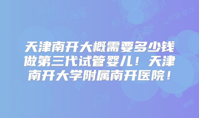 天津南开大概需要多少钱做第三代试管婴儿！天津南开大学附属南开医院！
