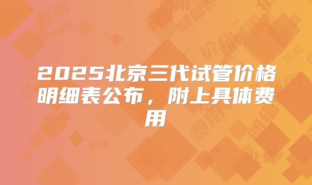 2025北京三代试管价格明细表公布，附上具体费用