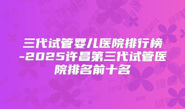三代试管婴儿医院排行榜-2025许昌第三代试管医院排名前十名