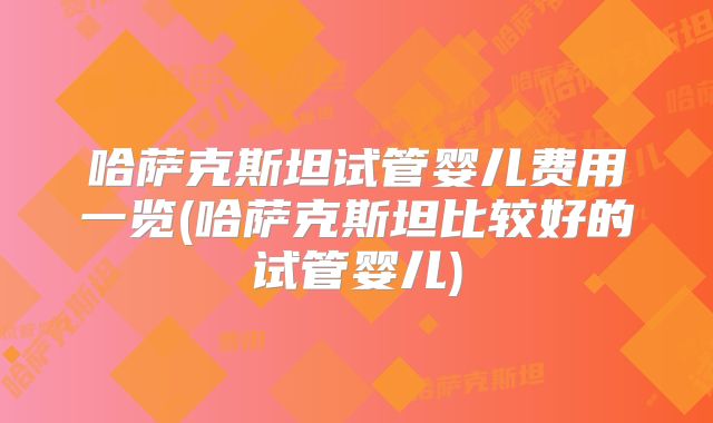 哈萨克斯坦试管婴儿费用一览(哈萨克斯坦比较好的试管婴儿)