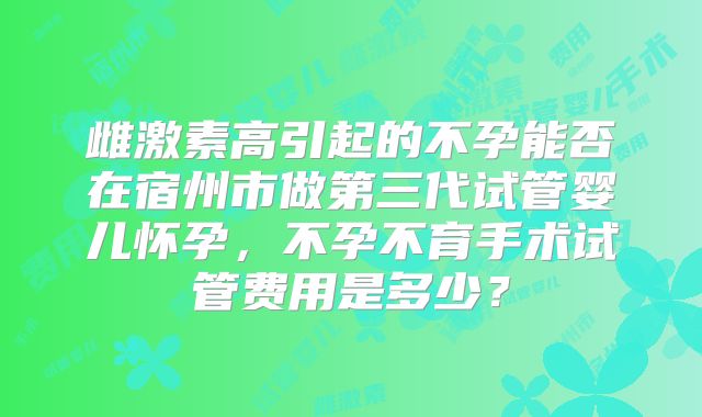 雌激素高引起的不孕能否在宿州市做第三代试管婴儿怀孕,不孕不育手术试管费用是多少?