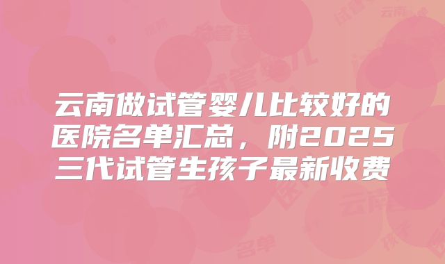 云南做试管婴儿比较好的医院名单汇总，附2025三代试管生孩子最新收费