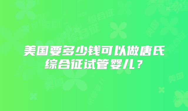 美国要多少钱可以做唐氏综合征试管婴儿?