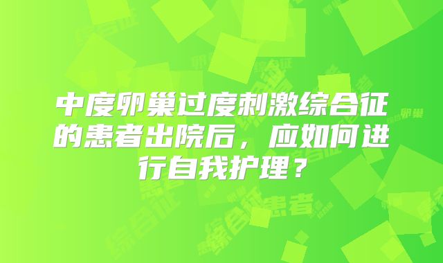 中度卵巢过度刺激综合征的患者出院后，应如何进行自我护理？