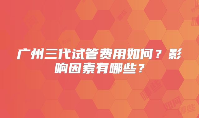 广州三代试管费用如何？影响因素有哪些？