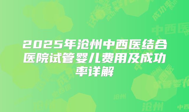 2025年沧州中西医结合医院试管婴儿费用及成功率详解