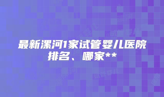最新漯河1家试管婴儿医院排名、哪家**