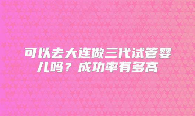 可以去大连做三代试管婴儿吗？成功率有多高