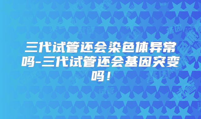 三代试管还会染色体异常吗-三代试管还会基因突变吗!