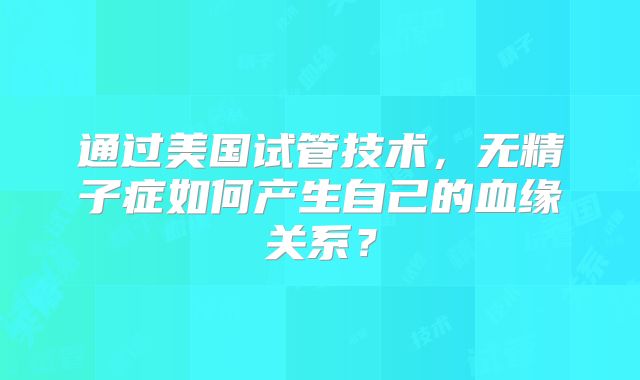 通过美国试管技术，无精子症如何产生自己的血缘关系？