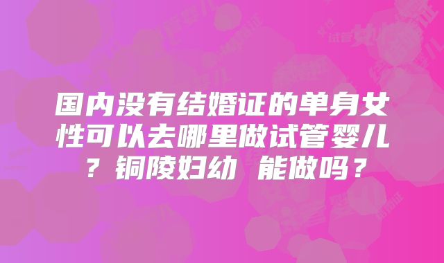 国内没有结婚证的单身女性可以去哪里做试管婴儿？铜陵妇幼 能做吗？