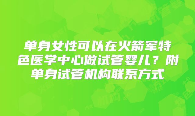 单身女性可以在火箭军特色医学中心做试管婴儿？附单身试管机构联系方式