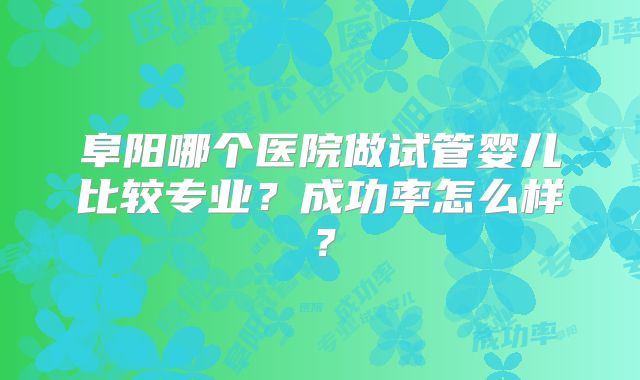 阜阳哪个医院做试管婴儿比较专业？成功率怎么样？