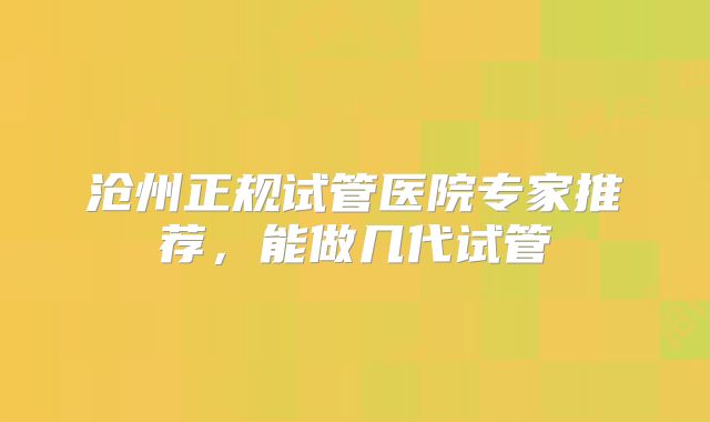 沧州正规试管医院专家推荐，能做几代试管
