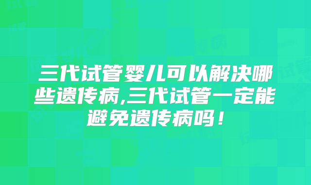 三代试管婴儿可以解决哪些遗传病,三代试管一定能避免遗传病吗！