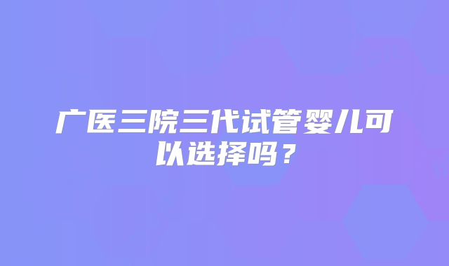 广医三院三代试管婴儿可以选择吗?