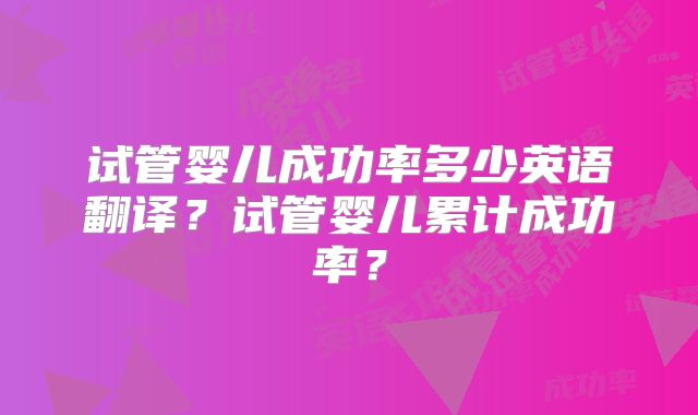试管婴儿成功率多少英语翻译?试管婴儿累计成功率?