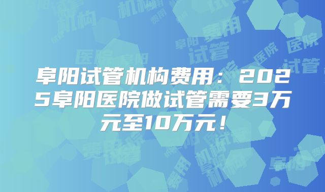 阜阳试管机构费用:2025阜阳医院做试管需要3万元至10万元!