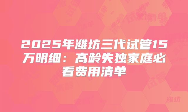2025年潍坊三代试管15万明细：高龄失独家庭必看费用清单