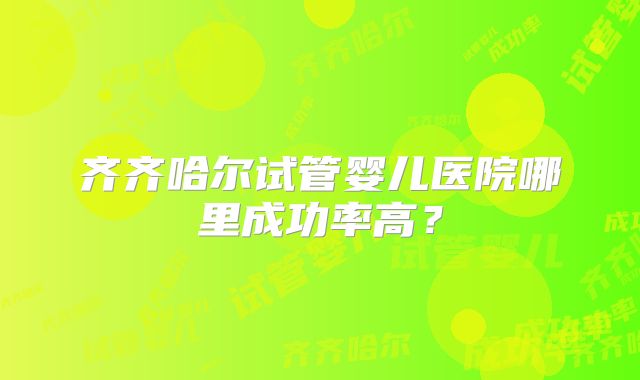 齐齐哈尔试管婴儿医院哪里成功率高？