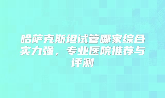 哈萨克斯坦试管哪家综合实力强，专业医院推荐与评测