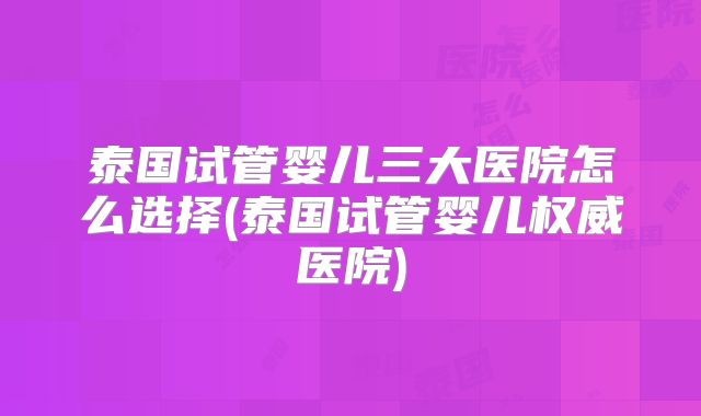 泰国试管婴儿三大医院怎么选择(泰国试管婴儿权威医院)