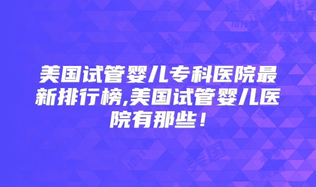 美国试管婴儿专科医院最新排行榜,美国试管婴儿医院有那些！