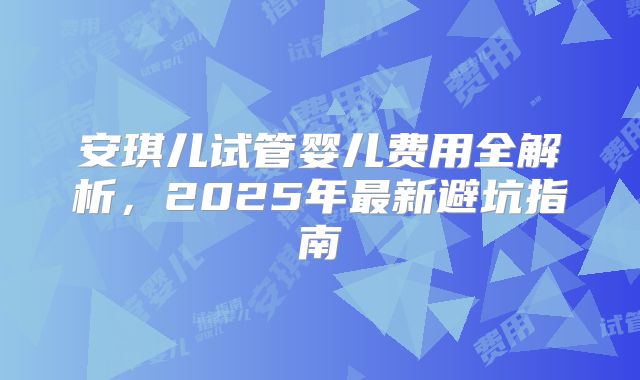 安琪儿试管婴儿费用全解析，2025年最新避坑指南