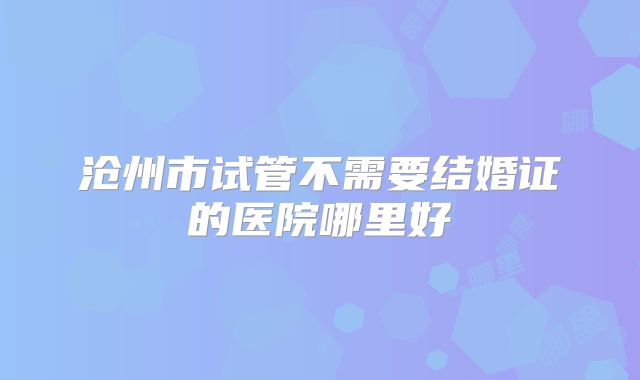 沧州市试管不需要结婚证的医院哪里好
