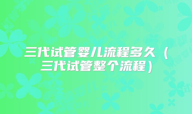 三代试管婴儿流程多久（三代试管整个流程）