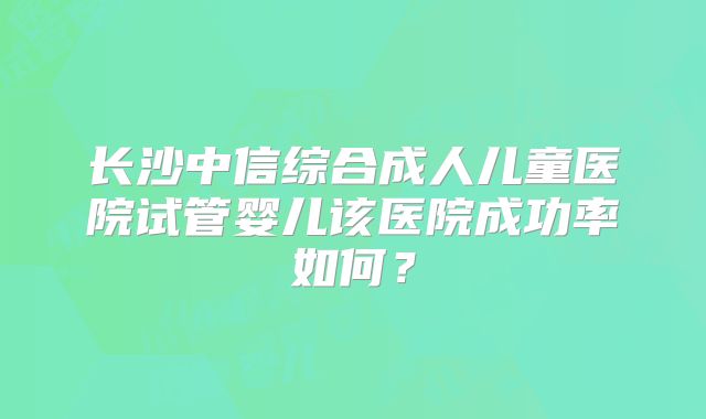 长沙中信综合成人儿童医院试管婴儿该医院成功率如何？