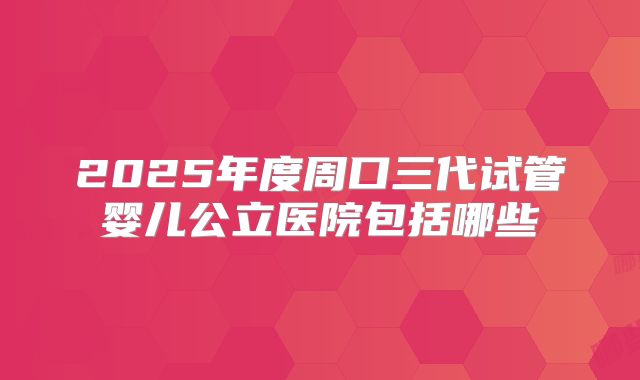 2025年度周口三代试管婴儿公立医院包括哪些