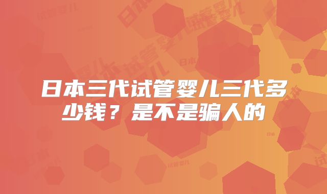 日本三代试管婴儿三代多少钱？是不是骗人的