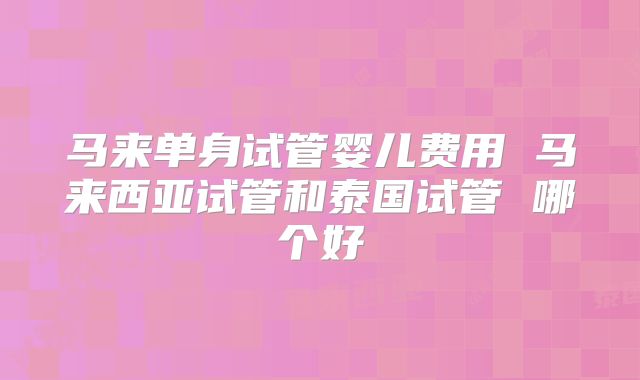 马来单身试管婴儿费用 马来西亚试管和泰国试管 哪个好