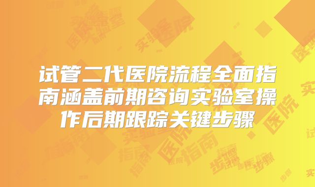 试管二代医院流程全面指南涵盖前期咨询实验室操作后期跟踪关键步骤