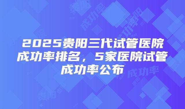 2025贵阳三代试管医院成功率排名，5家医院试管成功率公布