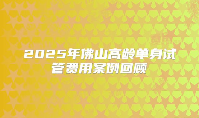 2025年佛山高龄单身试管费用案例回顾