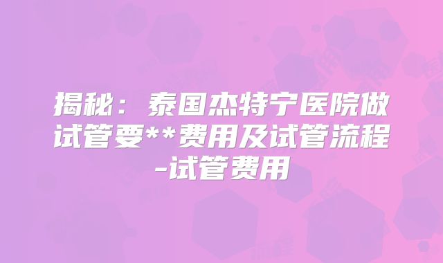 揭秘：泰国杰特宁医院做试管要**费用及试管流程-试管费用