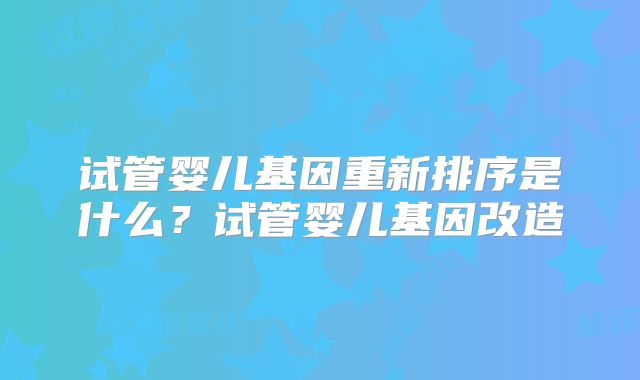 试管婴儿基因重新排序是什么?试管婴儿基因改造