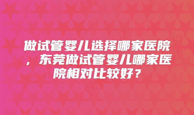 做试管婴儿选择哪家医院，东莞做试管婴儿哪家医院相对比较好？