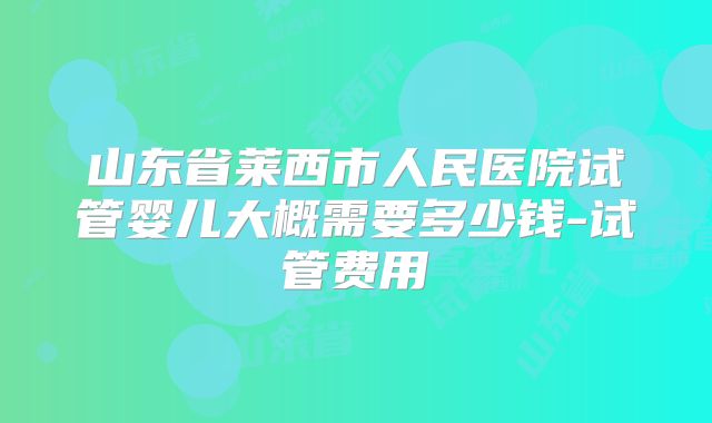 山东省莱西市人民医院试管婴儿大概需要多少钱-试管费用