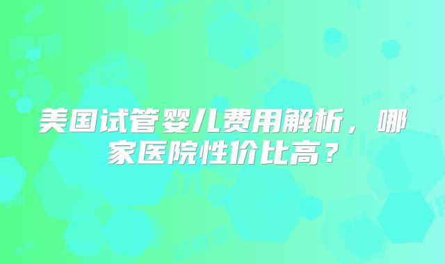 美国试管婴儿费用解析，哪家医院性价比高？