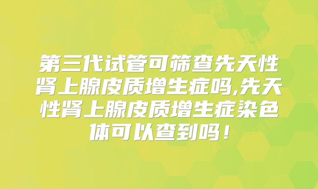 第三代试管可筛查先天性肾上腺皮质增生症吗,先天性肾上腺皮质增生症染色体可以查到吗！