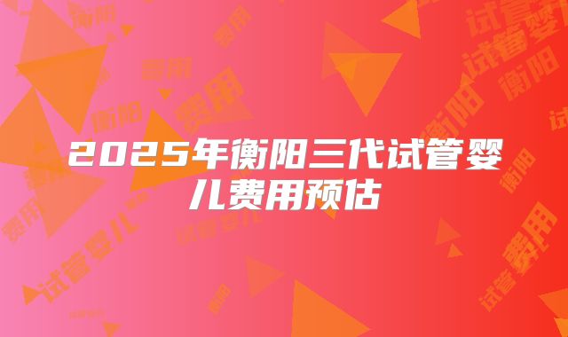 2025年衡阳三代试管婴儿费用预估