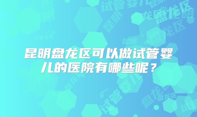 昆明盘龙区可以做试管婴儿的医院有哪些呢？