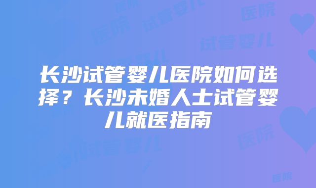 长沙试管婴儿医院如何选择?长沙未婚人士试管婴儿就医指南