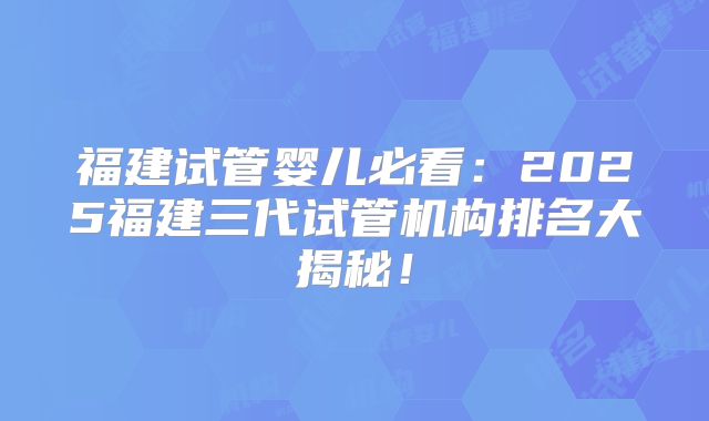 福建试管婴儿必看：2025福建三代试管机构排名大揭秘！