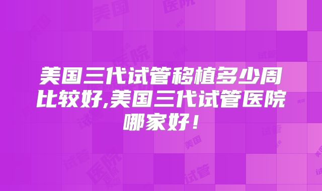 美国三代试管移植多少周比较好,美国三代试管医院哪家好！