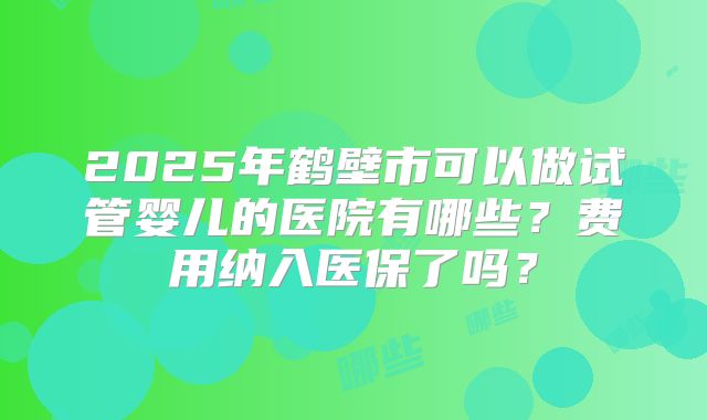 2025年鹤壁市可以做试管婴儿的医院有哪些？费用纳入医保了吗？