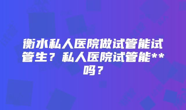 衡水私人医院做试管能试管生？私人医院试管能**吗？